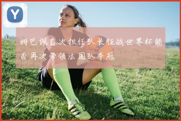 姆巴佩首次担任队长征战世界杯能否再次带领法国队夺冠