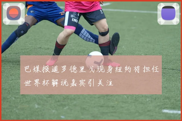 巴媒报道罗德里戈现身纽约将担任世界杯解说嘉宾引关注