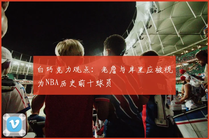 白巧克力观点：老詹与库里应被视为NBA历史前十球员