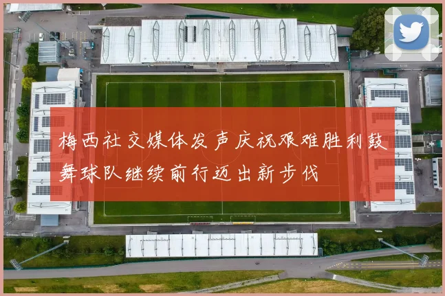 梅西社交媒体发声庆祝艰难胜利鼓舞球队继续前行迈出新步伐