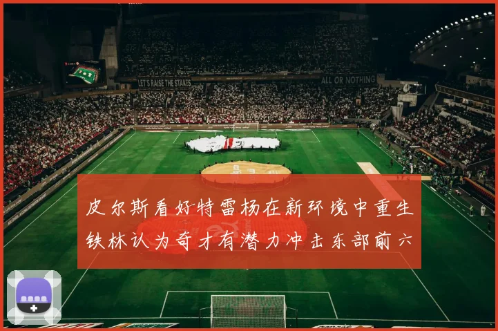 皮尔斯看好特雷杨在新环境中重生铁林认为奇才有潜力冲击东部前六名