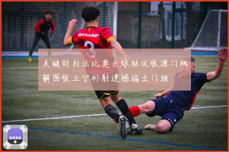 关键时刻法比奥头球助攻张源门线解围张玉宁补射遗憾偏出门框