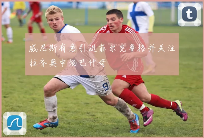 威尼斯有意引进菲尔克鲁格并关注拉齐奥中场巴什奇