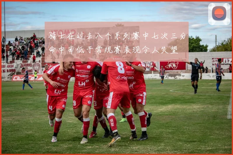 骑士在过去八个系列赛中七次三分命中率低于常规赛表现令人失望