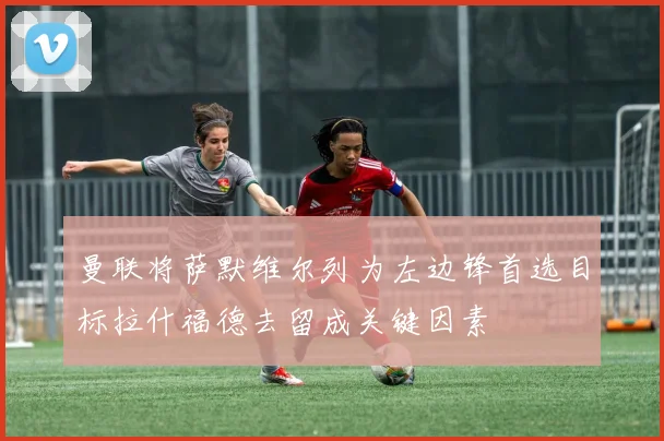 曼联将萨默维尔列为左边锋首选目标拉什福德去留成关键因素