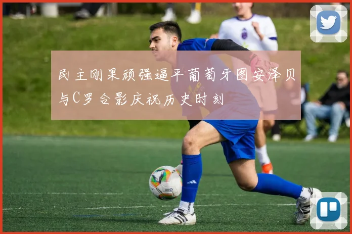 民主刚果顽强逼平葡萄牙图安泽贝与C罗合影庆祝历史时刻