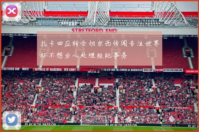 扎卡回应转会切尔西传闻专注世界杯不想分心处理经纪事务