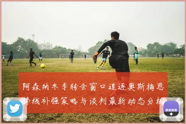 阿森纳冬季转会窗口追逐奥斯梅恩锋线补强策略与谈判最新动态分析