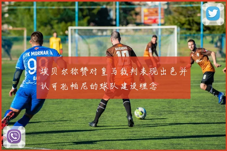 埃贝尔称赞对皇马裁判表现出色并认可孔帕尼的球队建设理念