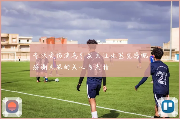 齐沃受伤消息引发关注比塞克感慨感谢大家的关心与支持