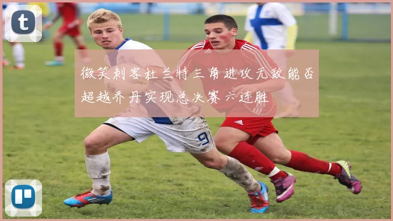 微笑刺客杜兰特三角进攻无敌能否超越乔丹实现总决赛六连胜