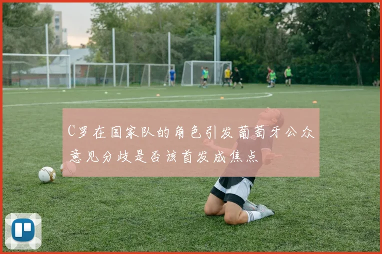 C罗在国家队的角色引发葡萄牙公众意见分歧是否该首发成焦点