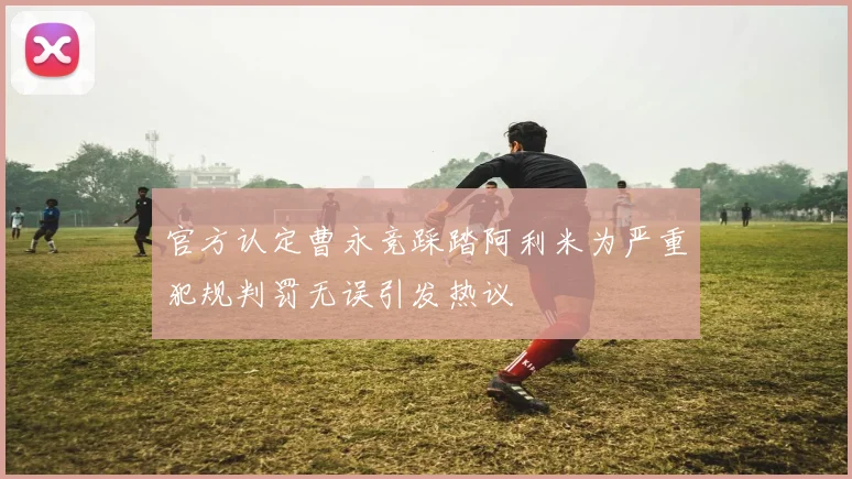 官方认定曹永竞踩踏阿利米为严重犯规判罚无误引发热议