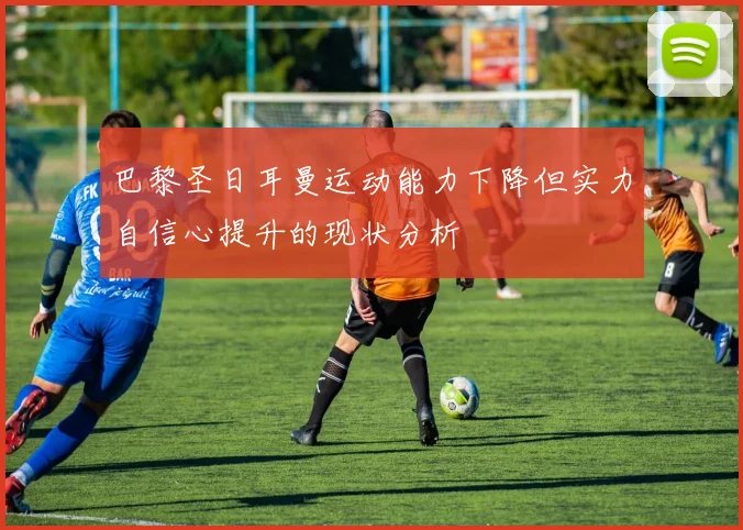 巴黎圣日耳曼运动能力下降但实力自信心提升的现状分析