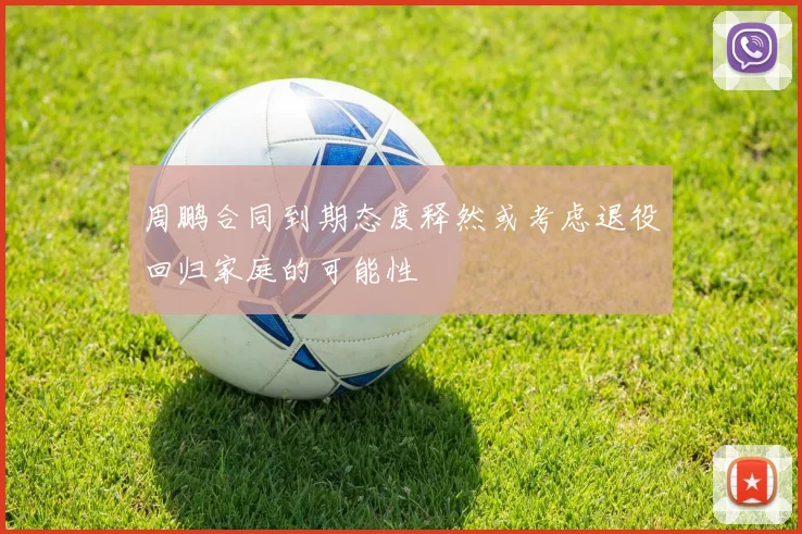 周鹏合同到期态度释然或考虑退役回归家庭的可能性