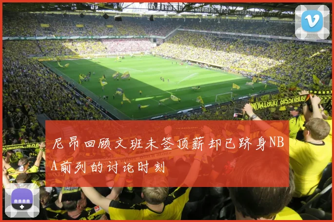 尼昂回顾文班未签顶薪却已跻身NBA前列的讨论时刻