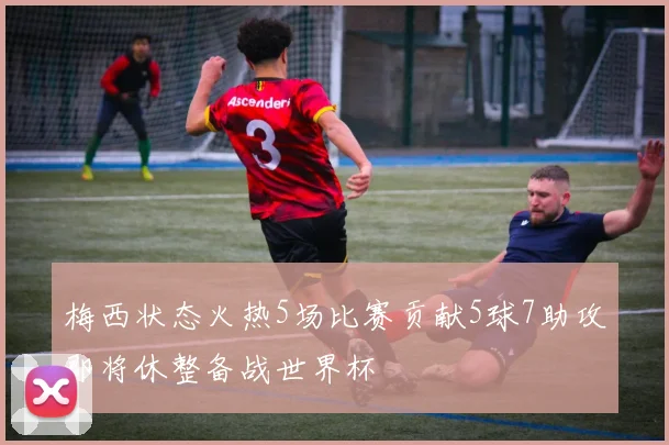 梅西状态火热5场比赛贡献5球7助攻即将休整备战世界杯