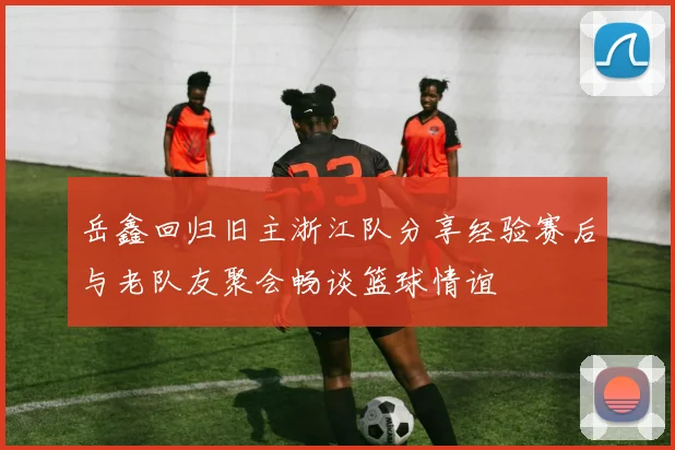 岳鑫回归旧主浙江队分享经验赛后与老队友聚会畅谈篮球情谊