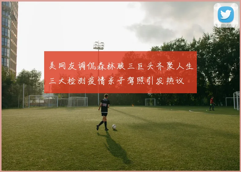 美网友调侃森林狼三巨头齐聚人生三大检测疫情亲子驾照引发热议